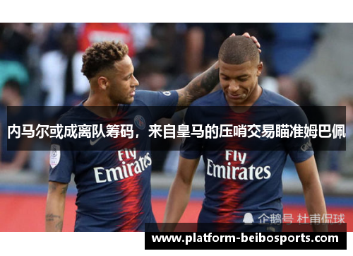 内马尔或成离队筹码，来自皇马的压哨交易瞄准姆巴佩