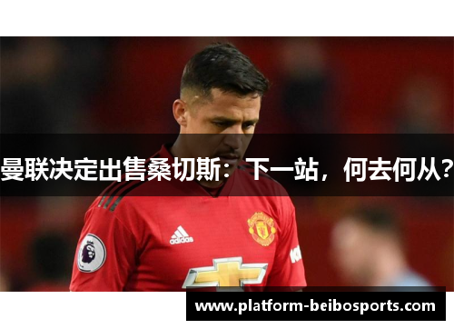 曼联决定出售桑切斯：下一站，何去何从？