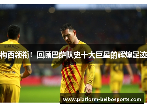 梅西领衔！回顾巴萨队史十大巨星的辉煌足迹