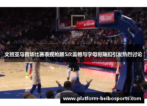 文班亚马首场比赛表现抢眼5次盖帽与字母哥隔扣引发热烈讨论